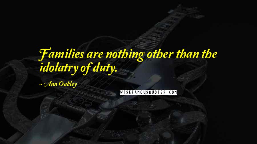 Ann Oakley Quotes: Families are nothing other than the idolatry of duty.