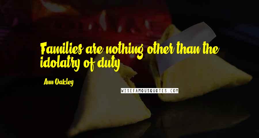 Ann Oakley Quotes: Families are nothing other than the idolatry of duty.
