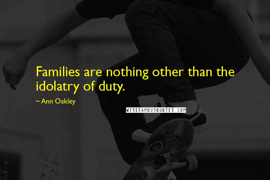 Ann Oakley Quotes: Families are nothing other than the idolatry of duty.