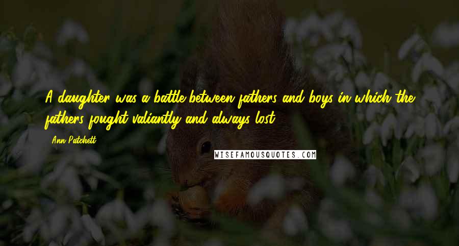 Ann Patchett Quotes: A daughter was a battle between fathers and boys in which the fathers fought valiantly and always lost.