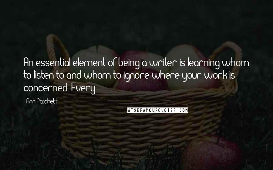 Ann Patchett Quotes: An essential element of being a writer is learning whom to listen to and whom to ignore where your work is concerned. Every