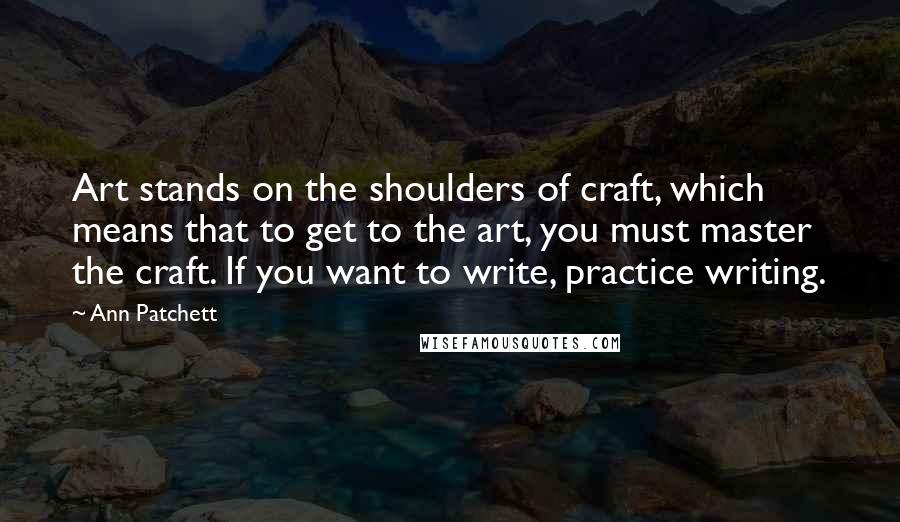 Ann Patchett Quotes: Art stands on the shoulders of craft, which means that to get to the art, you must master the craft. If you want to write, practice writing.