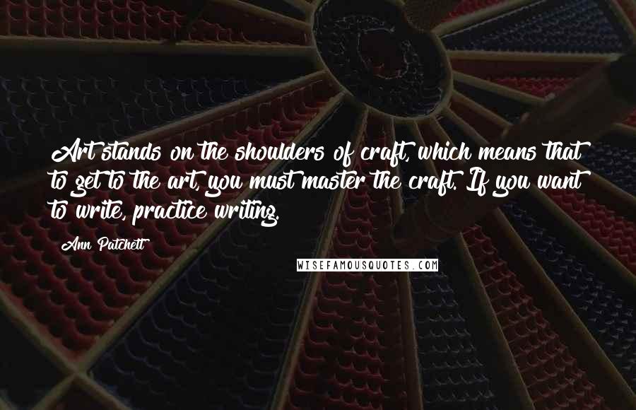 Ann Patchett Quotes: Art stands on the shoulders of craft, which means that to get to the art, you must master the craft. If you want to write, practice writing.