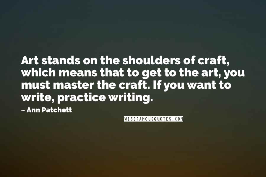 Ann Patchett Quotes: Art stands on the shoulders of craft, which means that to get to the art, you must master the craft. If you want to write, practice writing.