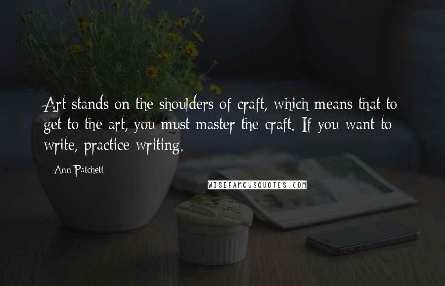 Ann Patchett Quotes: Art stands on the shoulders of craft, which means that to get to the art, you must master the craft. If you want to write, practice writing.