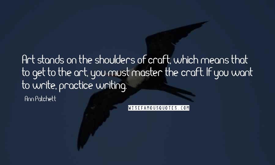 Ann Patchett Quotes: Art stands on the shoulders of craft, which means that to get to the art, you must master the craft. If you want to write, practice writing.