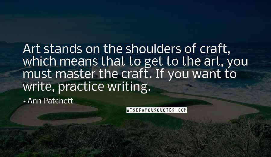 Ann Patchett Quotes: Art stands on the shoulders of craft, which means that to get to the art, you must master the craft. If you want to write, practice writing.