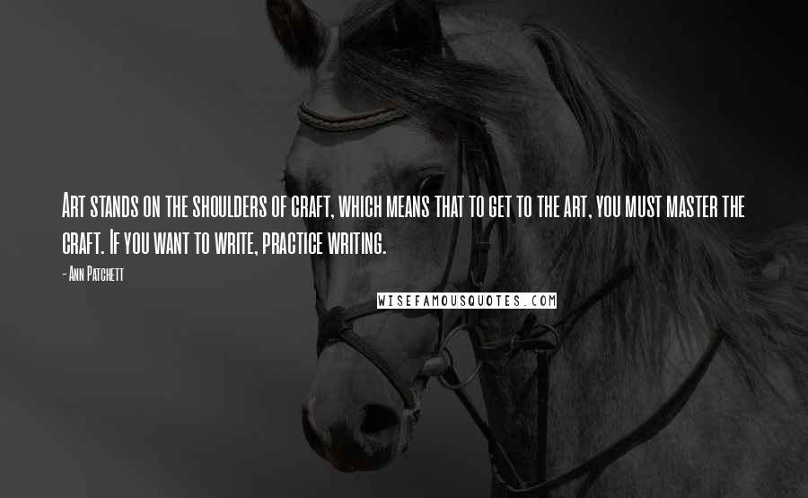 Ann Patchett Quotes: Art stands on the shoulders of craft, which means that to get to the art, you must master the craft. If you want to write, practice writing.