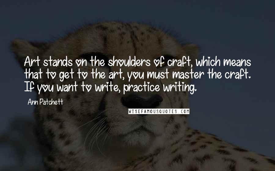 Ann Patchett Quotes: Art stands on the shoulders of craft, which means that to get to the art, you must master the craft. If you want to write, practice writing.