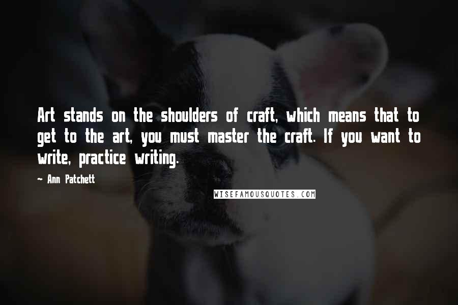 Ann Patchett Quotes: Art stands on the shoulders of craft, which means that to get to the art, you must master the craft. If you want to write, practice writing.