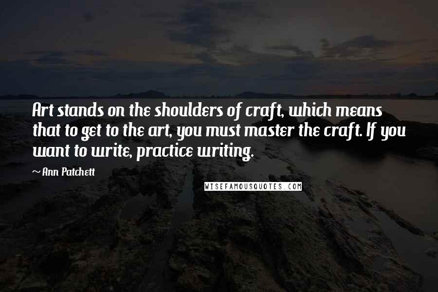 Ann Patchett Quotes: Art stands on the shoulders of craft, which means that to get to the art, you must master the craft. If you want to write, practice writing.