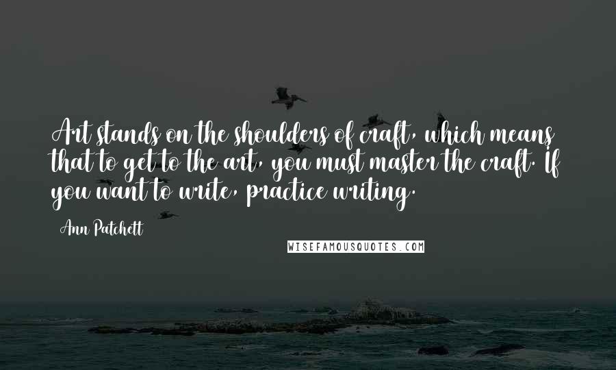 Ann Patchett Quotes: Art stands on the shoulders of craft, which means that to get to the art, you must master the craft. If you want to write, practice writing.