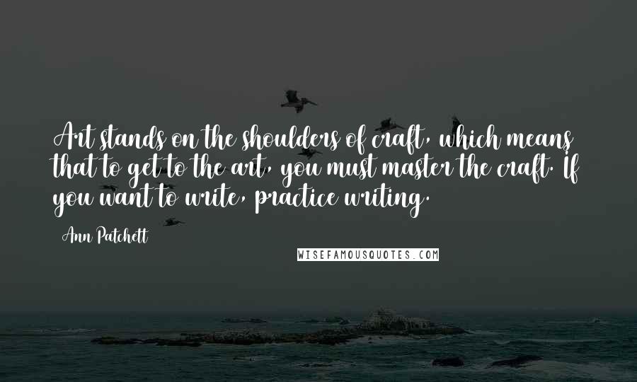 Ann Patchett Quotes: Art stands on the shoulders of craft, which means that to get to the art, you must master the craft. If you want to write, practice writing.
