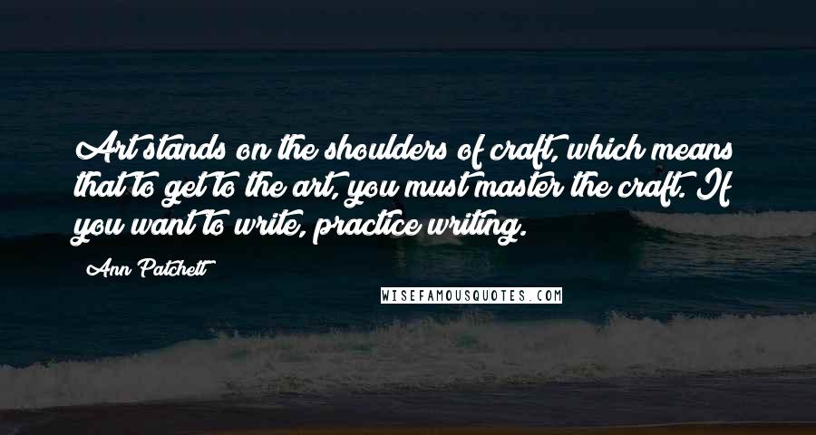 Ann Patchett Quotes: Art stands on the shoulders of craft, which means that to get to the art, you must master the craft. If you want to write, practice writing.