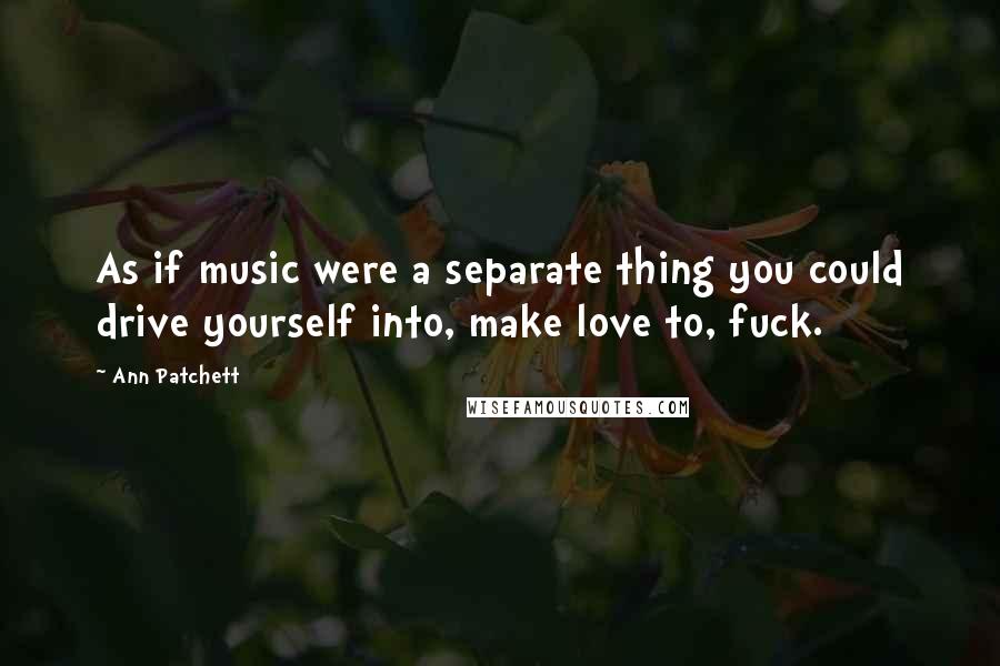 Ann Patchett Quotes: As if music were a separate thing you could drive yourself into, make love to, fuck.