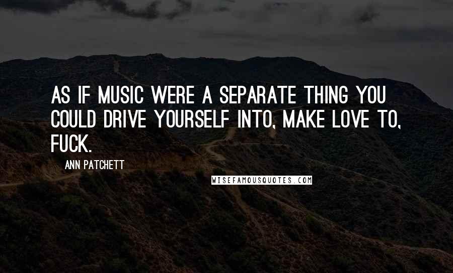 Ann Patchett Quotes: As if music were a separate thing you could drive yourself into, make love to, fuck.