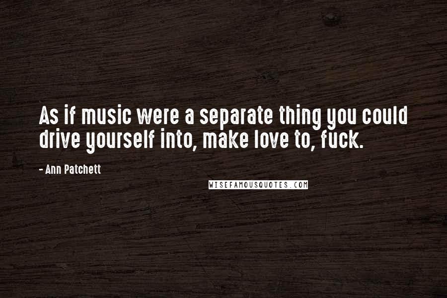 Ann Patchett Quotes: As if music were a separate thing you could drive yourself into, make love to, fuck.
