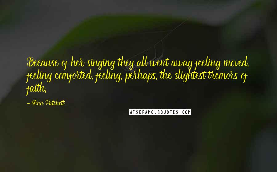 Ann Patchett Quotes: Because of her singing they all went away feeling moved, feeling comforted, feeling, perhaps, the slightest tremors of faith.