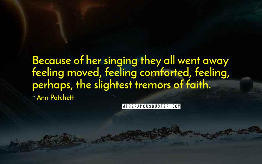 Ann Patchett Quotes: Because of her singing they all went away feeling moved, feeling comforted, feeling, perhaps, the slightest tremors of faith.