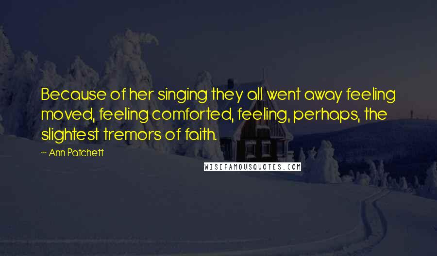 Ann Patchett Quotes: Because of her singing they all went away feeling moved, feeling comforted, feeling, perhaps, the slightest tremors of faith.