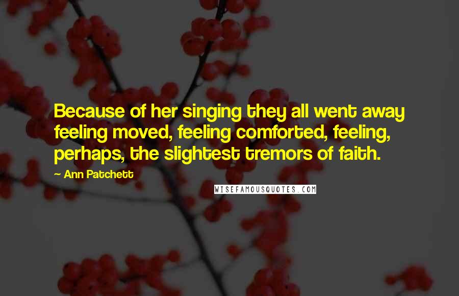 Ann Patchett Quotes: Because of her singing they all went away feeling moved, feeling comforted, feeling, perhaps, the slightest tremors of faith.