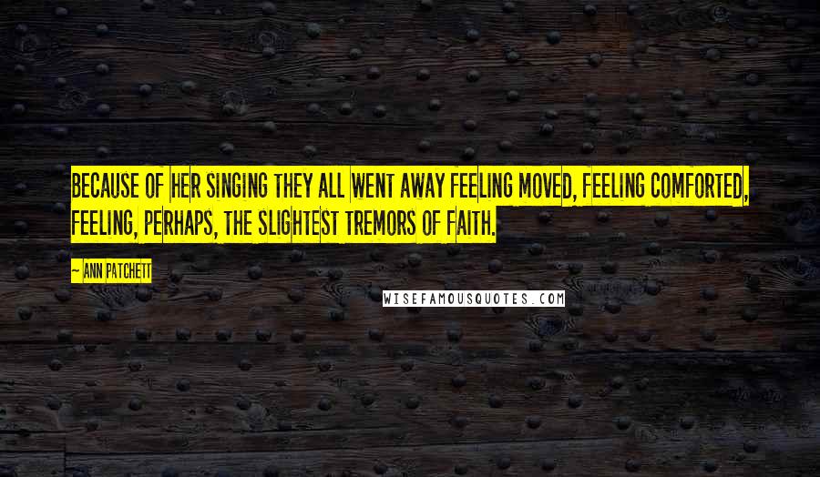 Ann Patchett Quotes: Because of her singing they all went away feeling moved, feeling comforted, feeling, perhaps, the slightest tremors of faith.