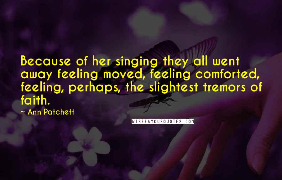 Ann Patchett Quotes: Because of her singing they all went away feeling moved, feeling comforted, feeling, perhaps, the slightest tremors of faith.