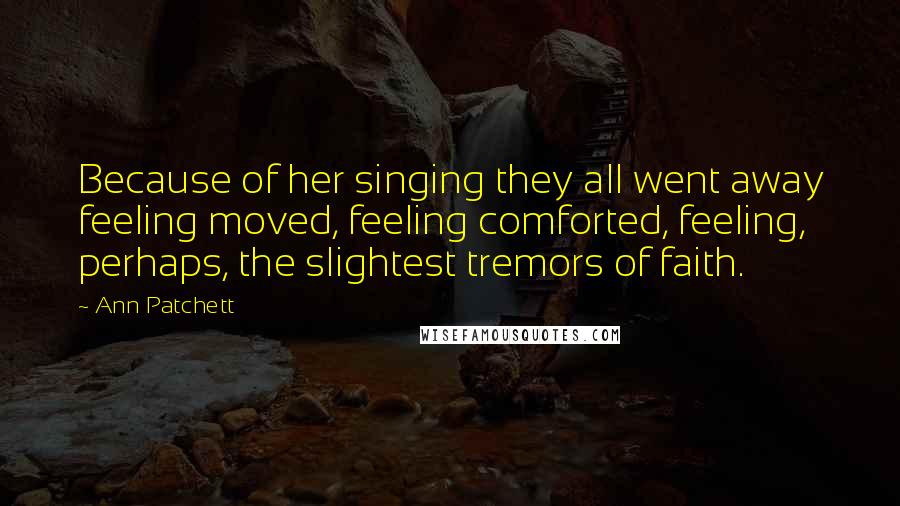 Ann Patchett Quotes: Because of her singing they all went away feeling moved, feeling comforted, feeling, perhaps, the slightest tremors of faith.