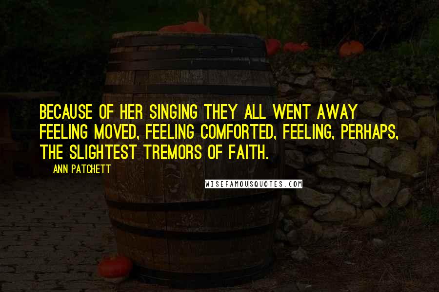 Ann Patchett Quotes: Because of her singing they all went away feeling moved, feeling comforted, feeling, perhaps, the slightest tremors of faith.
