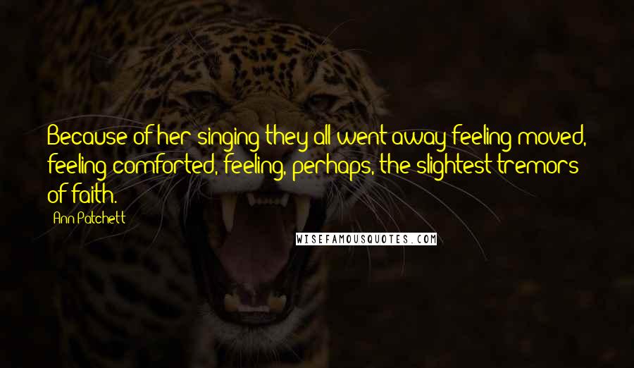 Ann Patchett Quotes: Because of her singing they all went away feeling moved, feeling comforted, feeling, perhaps, the slightest tremors of faith.