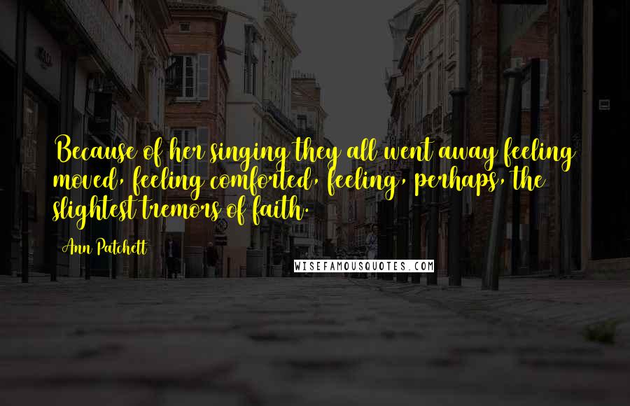 Ann Patchett Quotes: Because of her singing they all went away feeling moved, feeling comforted, feeling, perhaps, the slightest tremors of faith.