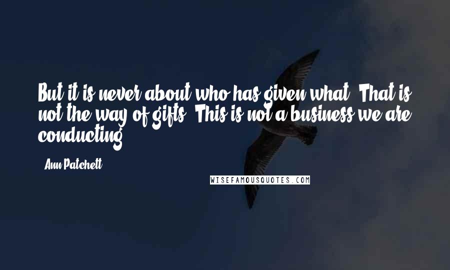 Ann Patchett Quotes: But it is never about who has given what. That is not the way of gifts. This is not a business we are conducting.