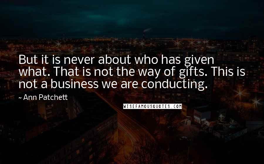 Ann Patchett Quotes: But it is never about who has given what. That is not the way of gifts. This is not a business we are conducting.