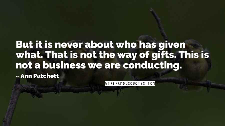 Ann Patchett Quotes: But it is never about who has given what. That is not the way of gifts. This is not a business we are conducting.