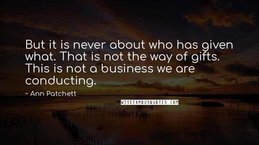 Ann Patchett Quotes: But it is never about who has given what. That is not the way of gifts. This is not a business we are conducting.