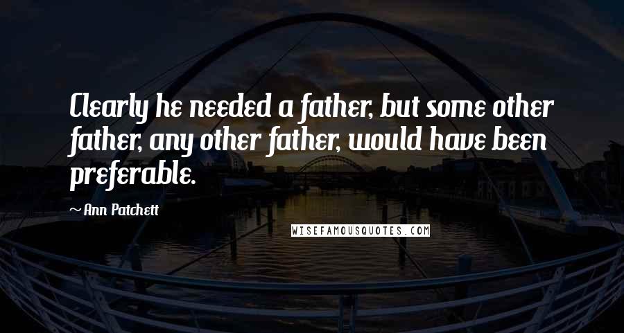 Ann Patchett Quotes: Clearly he needed a father, but some other father, any other father, would have been preferable.