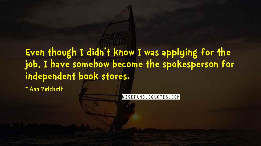 Ann Patchett Quotes: Even though I didn't know I was applying for the job, I have somehow become the spokesperson for independent book stores.