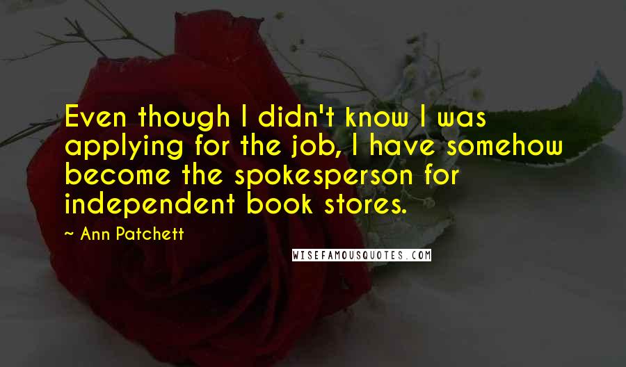 Ann Patchett Quotes: Even though I didn't know I was applying for the job, I have somehow become the spokesperson for independent book stores.