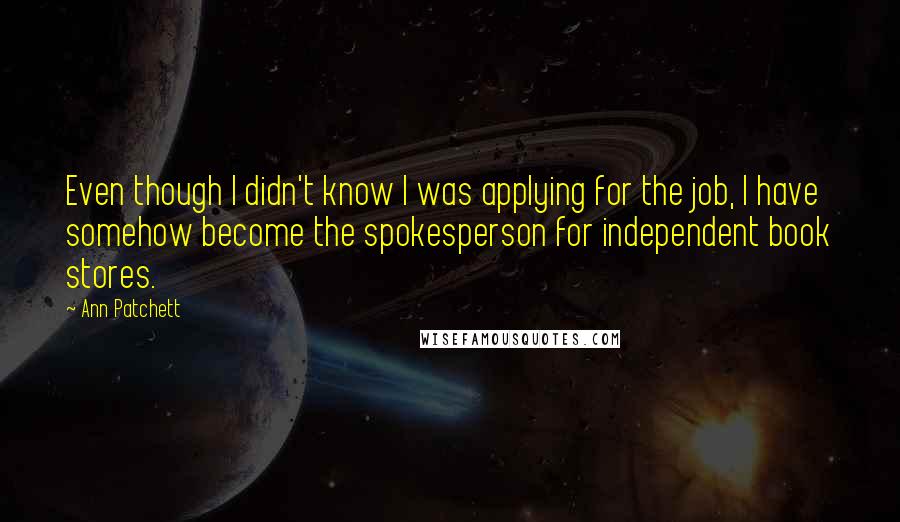 Ann Patchett Quotes: Even though I didn't know I was applying for the job, I have somehow become the spokesperson for independent book stores.