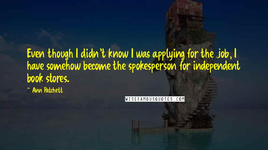 Ann Patchett Quotes: Even though I didn't know I was applying for the job, I have somehow become the spokesperson for independent book stores.