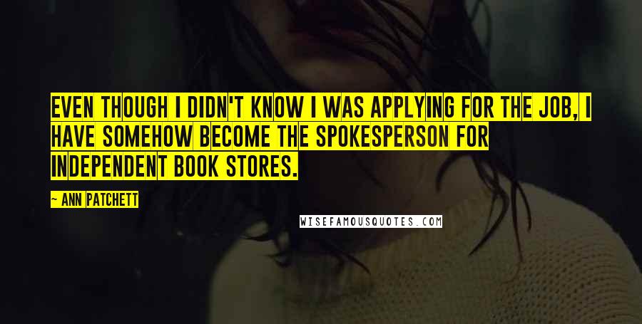 Ann Patchett Quotes: Even though I didn't know I was applying for the job, I have somehow become the spokesperson for independent book stores.