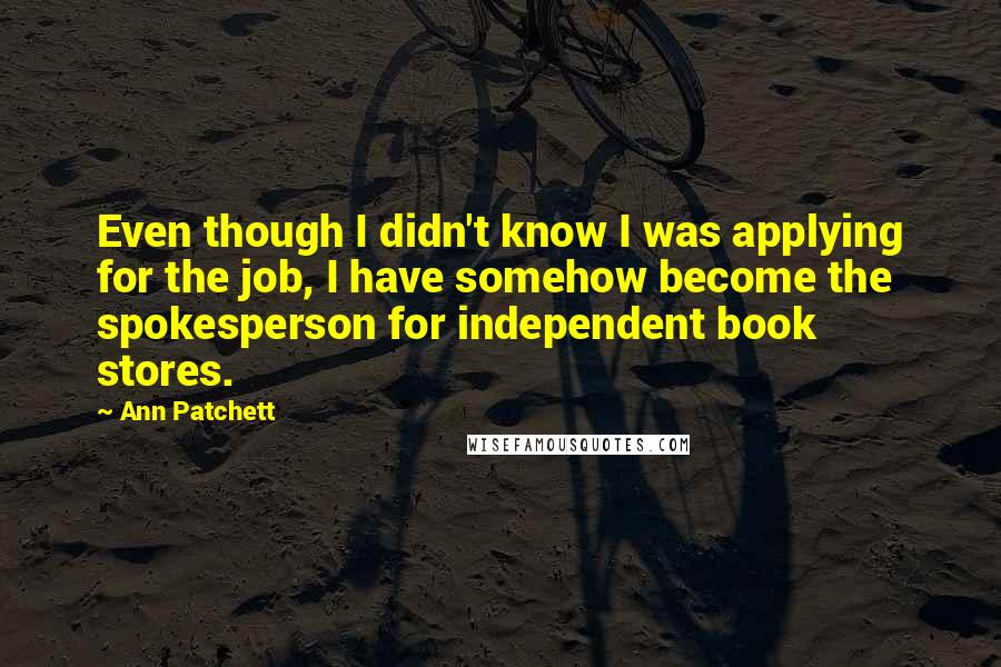 Ann Patchett Quotes: Even though I didn't know I was applying for the job, I have somehow become the spokesperson for independent book stores.