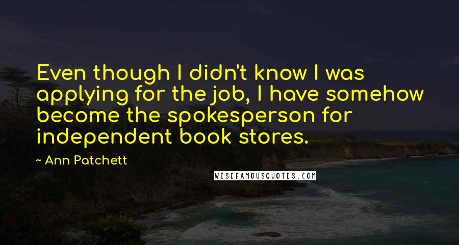 Ann Patchett Quotes: Even though I didn't know I was applying for the job, I have somehow become the spokesperson for independent book stores.