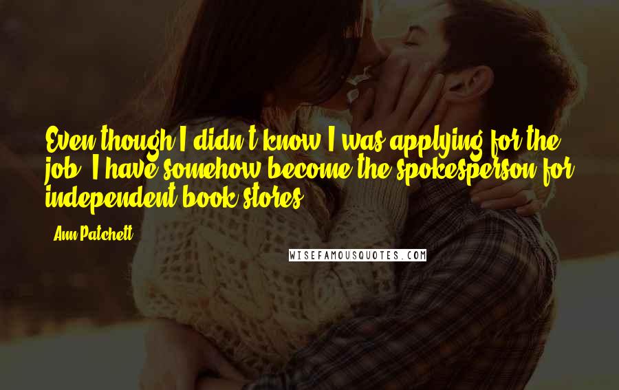 Ann Patchett Quotes: Even though I didn't know I was applying for the job, I have somehow become the spokesperson for independent book stores.