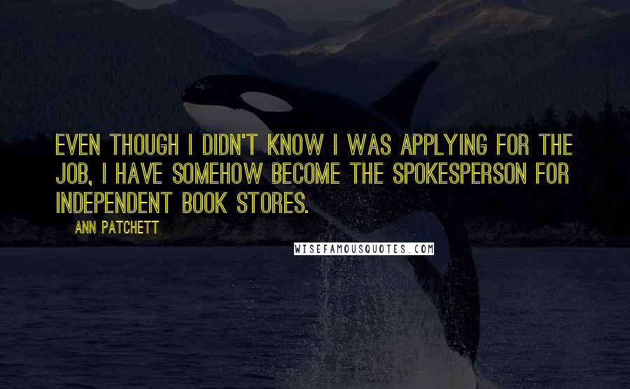 Ann Patchett Quotes: Even though I didn't know I was applying for the job, I have somehow become the spokesperson for independent book stores.