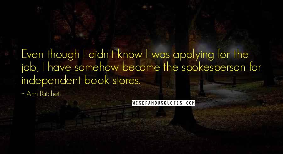 Ann Patchett Quotes: Even though I didn't know I was applying for the job, I have somehow become the spokesperson for independent book stores.