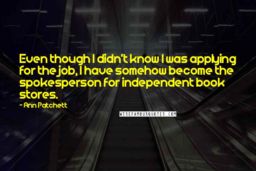 Ann Patchett Quotes: Even though I didn't know I was applying for the job, I have somehow become the spokesperson for independent book stores.