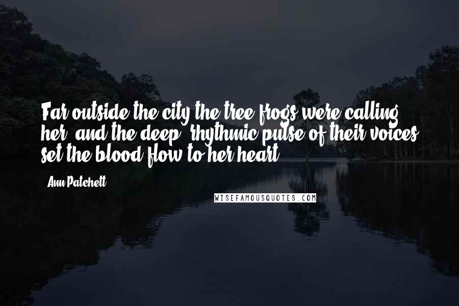 Ann Patchett Quotes: Far outside the city the tree frogs were calling her, and the deep, rhythmic pulse of their voices set the blood flow to her heart.