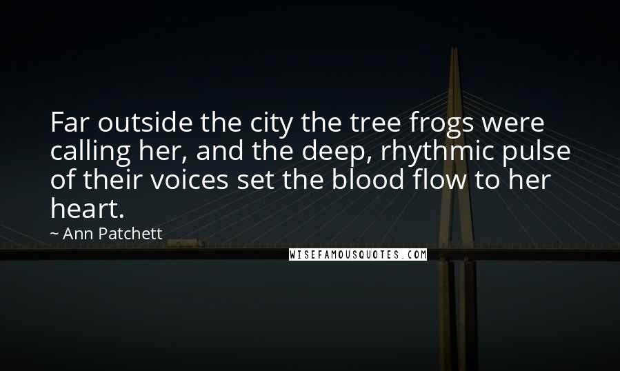 Ann Patchett Quotes: Far outside the city the tree frogs were calling her, and the deep, rhythmic pulse of their voices set the blood flow to her heart.