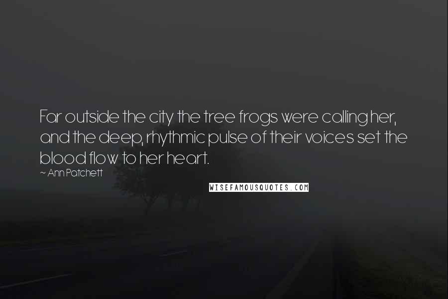 Ann Patchett Quotes: Far outside the city the tree frogs were calling her, and the deep, rhythmic pulse of their voices set the blood flow to her heart.